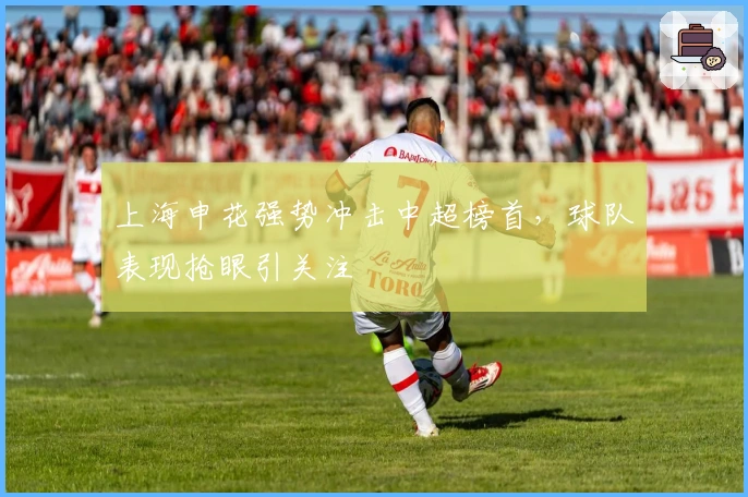 上海申花强势冲击中超榜首，球队表现抢眼引关注