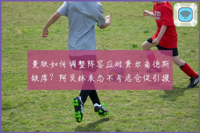 曼联如何调整阵容应对费尔南德斯缺席？阿莫林表态不考虑仓促引援