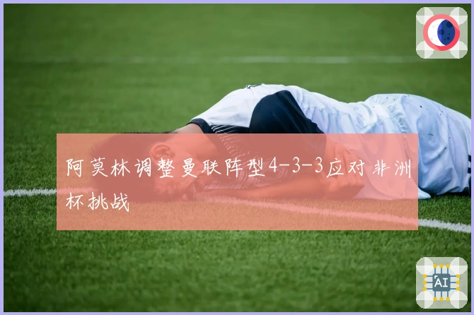 阿莫林调整曼联阵型4-3-3应对非洲杯挑战