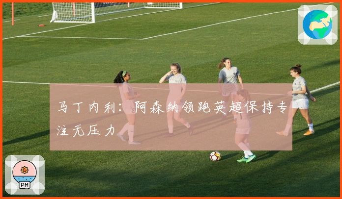 马丁内利：阿森纳领跑英超保持专注无压力