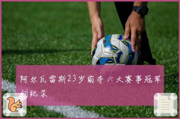 阿尔瓦雷斯23岁前夺六大赛事冠军创纪录