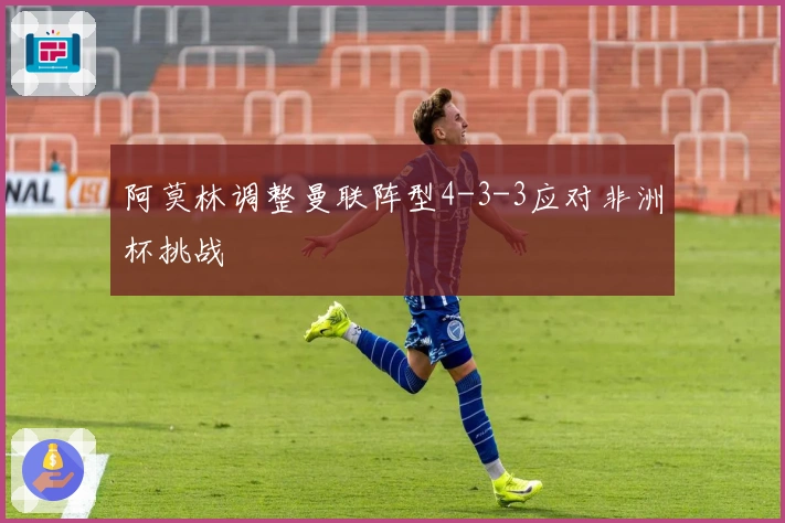 阿莫林调整曼联阵型4-3-3应对非洲杯挑战