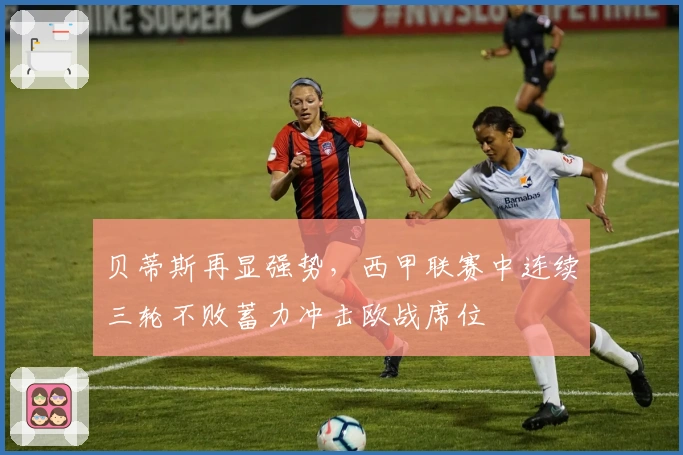 贝蒂斯再显强势，西甲联赛中连续三轮不败蓄力冲击欧战席位