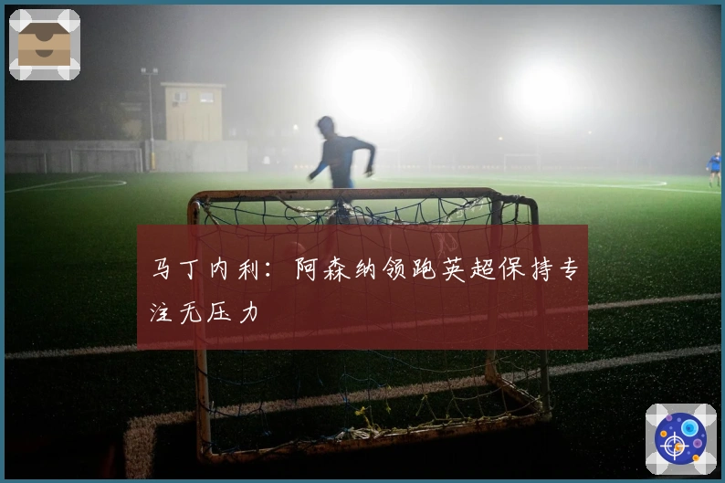 马丁内利：阿森纳领跑英超保持专注无压力