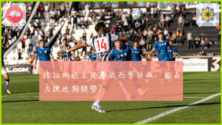 格拉纳达主场鏖战西甲劲旅，能否力挽近期颓势？