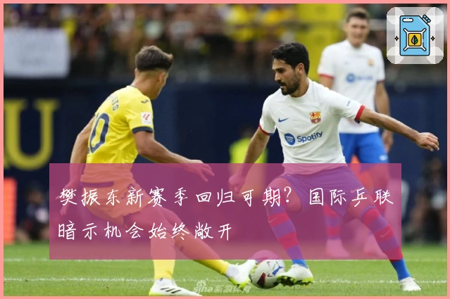 樊振东新赛季回归可期？国际乒联暗示机会始终敞开