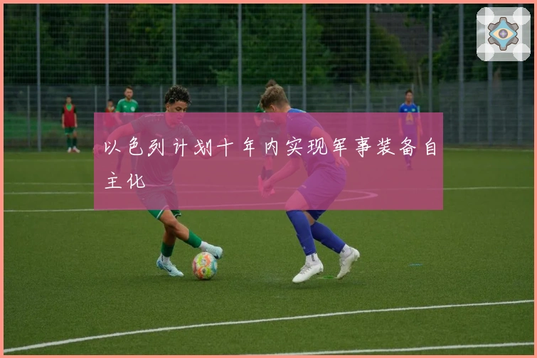 以色列计划十年内实现军事装备自主化