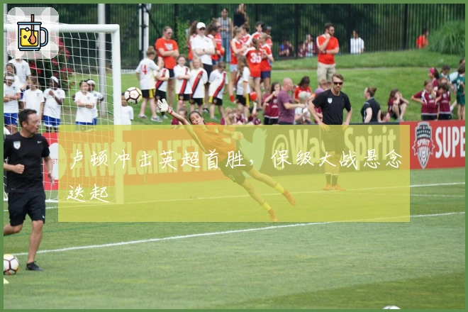 卢顿冲击英超首胜，保级大战悬念迭起